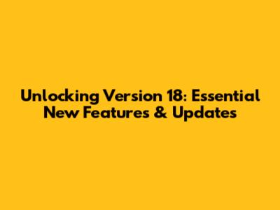 Unlocking Version 18: Essential New Features & Updates