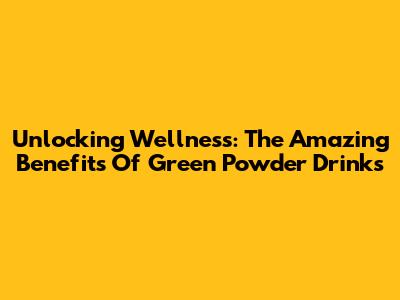Unlocking Wellness: The Amazing Benefits Of Green Powder Drinks