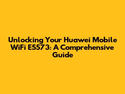 Unlocking Your Huawei Mobile WiFi E5573: A Comprehensive Guide