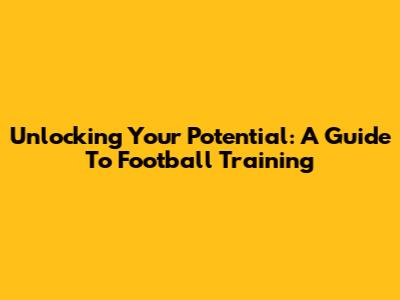 Unlocking Your Potential: A Guide To Football Training