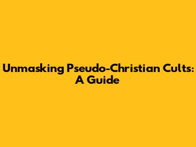 Unmasking Pseudo-Christian Cults: A Guide