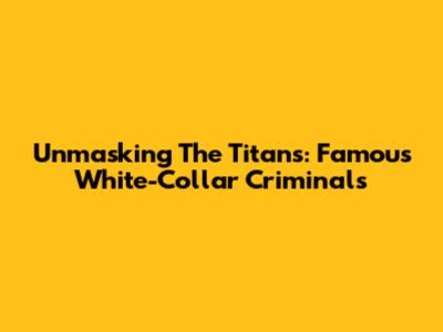 Unmasking The Titans: Famous White-Collar Criminals