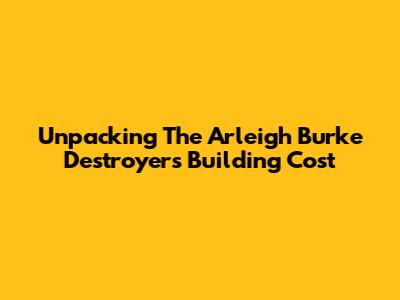 Unpacking The Arleigh Burke Destroyer's Building Cost