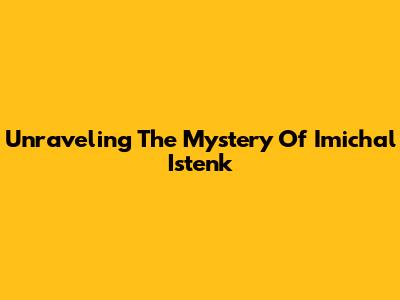 Unraveling The Mystery Of Imichal Istenk