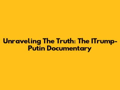 Unraveling The Truth: The ITrump-Putin Documentary