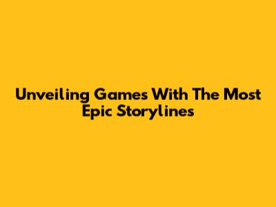 Unveiling Games With The Most Epic Storylines