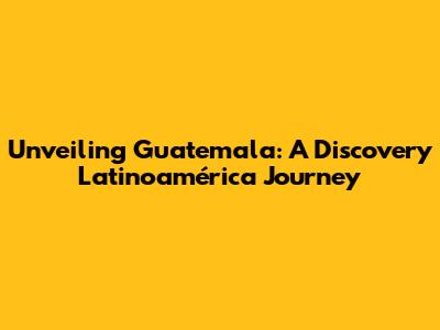 Unveiling Guatemala: A Discovery Latinoamérica Journey