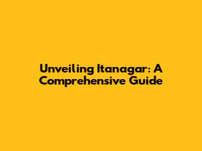 Unveiling Itanagar: A Comprehensive Guide