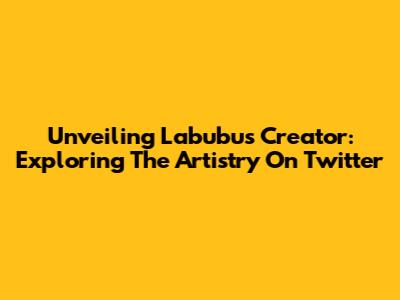 Unveiling Labubu's Creator: Exploring The Artistry On Twitter