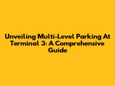 Unveiling Multi-Level Parking At Terminal 3: A Comprehensive Guide