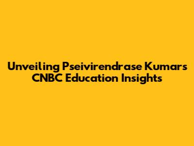 Unveiling Pseivirendrase Kumar's CNBC Education Insights