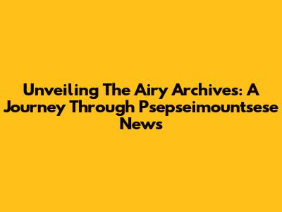 Unveiling The Airy Archives: A Journey Through Psepseimountsese News