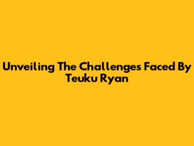 Unveiling The Challenges Faced By Teuku Ryan