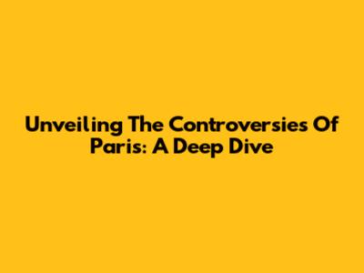 Unveiling The Controversies Of Paris: A Deep Dive
