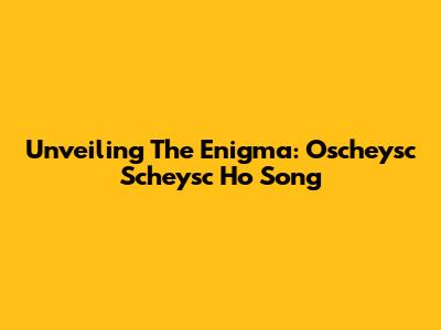 Unveiling The Enigma: Oscheysc Scheysc Ho Song