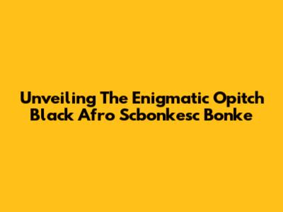 Unveiling The Enigmatic 'Opitch Black Afro Scbonkesc Bonke'
