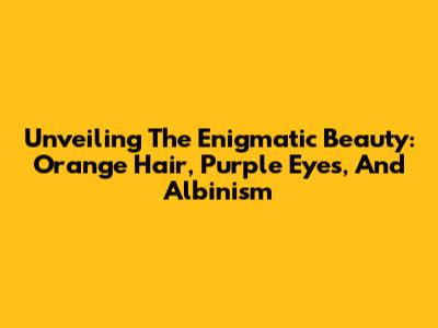 Unveiling The Enigmatic Beauty: Orange Hair, Purple Eyes, And Albinism