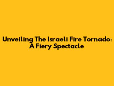 Unveiling The Israeli Fire Tornado: A Fiery Spectacle