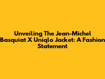 Unveiling The Jean-Michel Basquiat X Uniqlo Jacket: A Fashion Statement