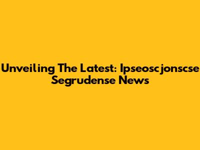 Unveiling The Latest: Ipseoscjonscse Segrudense News
