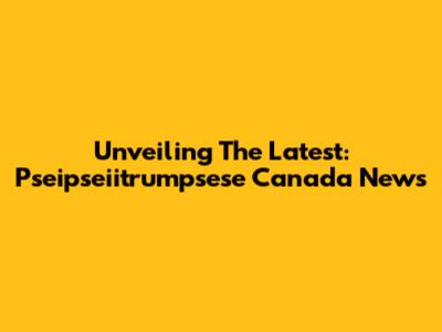 Unveiling The Latest: Pseipseiitrumpsese Canada News