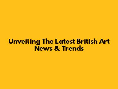 Unveiling The Latest British Art News & Trends