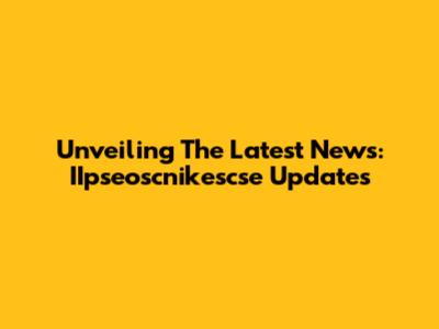 Unveiling The Latest News: IIpseoscnikescse Updates