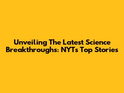 Unveiling The Latest Science Breakthroughs: NYT's Top Stories