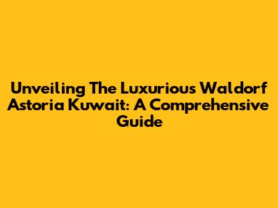 Unveiling The Luxurious Waldorf Astoria Kuwait: A Comprehensive Guide