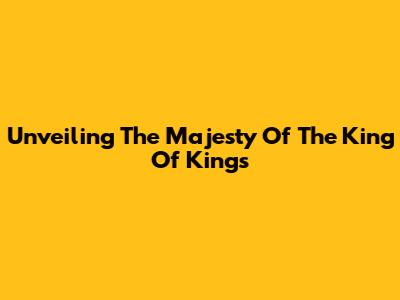 Unveiling The Majesty Of The King Of Kings