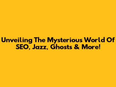 Unveiling The Mysterious World Of SEO, Jazz, Ghosts & More!