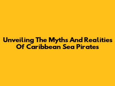 Unveiling The Myths And Realities Of Caribbean Sea Pirates