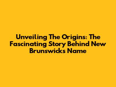 Unveiling The Origins: The Fascinating Story Behind New Brunswick's Name