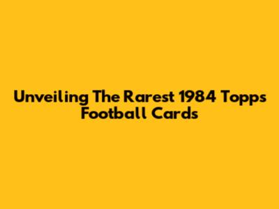 Unveiling The Rarest 1984 Topps Football Cards
