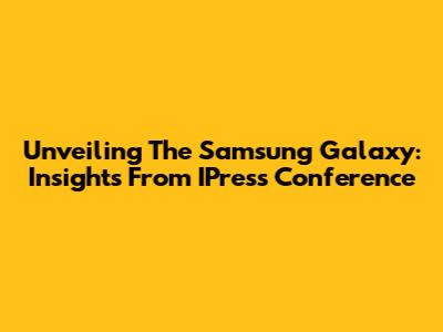 Unveiling The Samsung Galaxy: Insights From IPress Conference