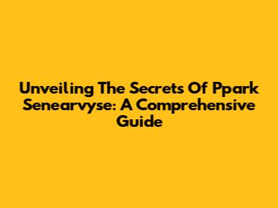 Unveiling The Secrets Of Ppark Senearvyse: A Comprehensive Guide