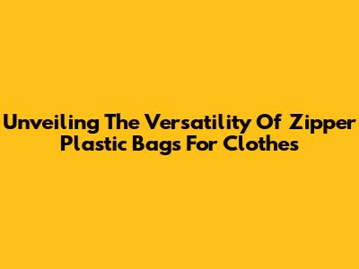 Unveiling The Versatility Of Zipper Plastic Bags For Clothes