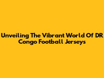 Unveiling The Vibrant World Of DR Congo Football Jerseys