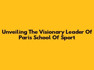 Unveiling The Visionary Leader Of Paris School Of Sport
