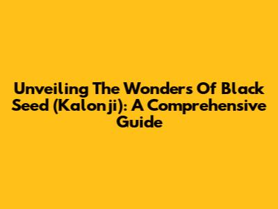 Unveiling The Wonders Of Black Seed (Kalonji): A Comprehensive Guide
