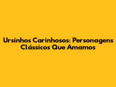 Ursinhos Carinhosos: Personagens Clássicos Que Amamos