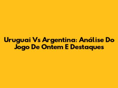 Uruguai Vs Argentina: Análise Do Jogo De Ontem E Destaques
