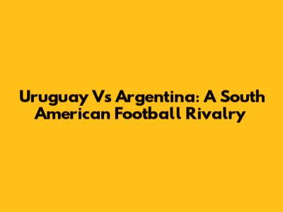 Uruguay Vs Argentina: A South American Football Rivalry
