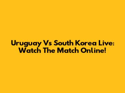 Uruguay Vs South Korea Live: Watch The Match Online!
