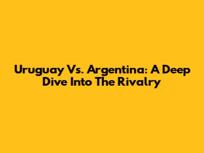 Uruguay Vs. Argentina: A Deep Dive Into The Rivalry