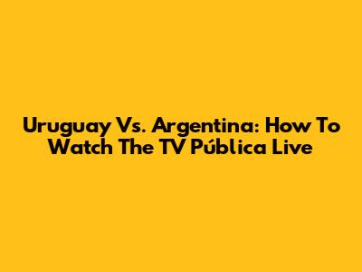Uruguay Vs. Argentina: How To Watch The TV Pública Live