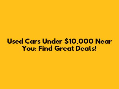 Used Cars Under $10,000 Near You: Find Great Deals!