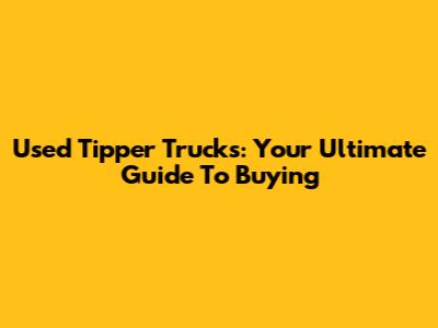 Used Tipper Trucks: Your Ultimate Guide To Buying