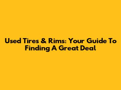 Used Tires & Rims: Your Guide To Finding A Great Deal