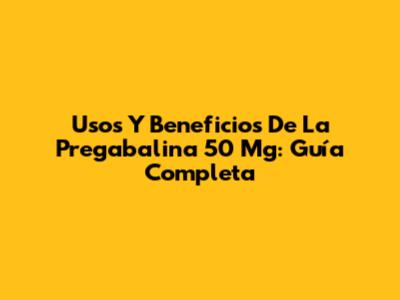 Usos Y Beneficios De La Pregabalina 50 Mg: Guía Completa